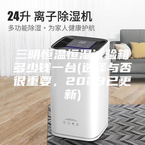 三明恒溫恒濕試驗(yàn)箱多少錢(qián)一臺(tái)(選擇與否很重要，2023已更新)