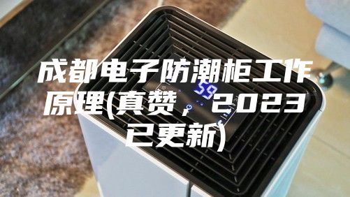 成都電子防潮柜工作原理(真贊，2023已更新)