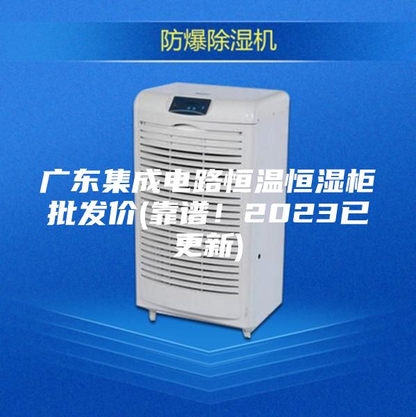 廣東集成電路恒溫恒濕柜批發(fā)價(靠譜！2023已更新)