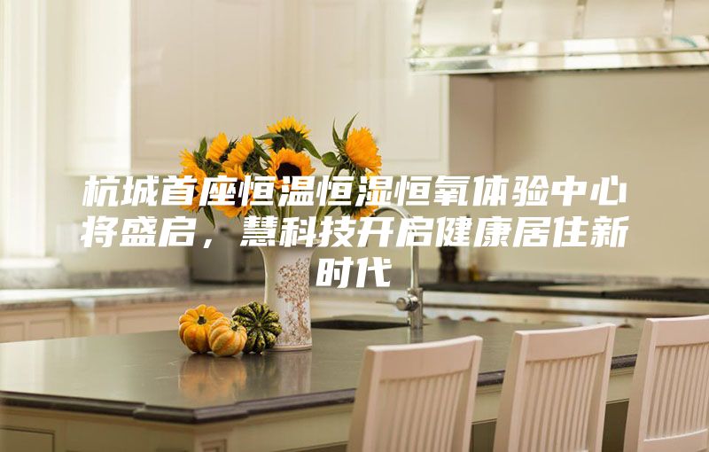 杭城首座恒溫恒濕恒氧體驗中心將盛啟，慧科技開啟健康居住新時代