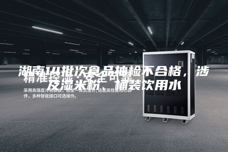 湖南14批次食品抽檢不合格，涉及濕米粉、桶裝飲用水