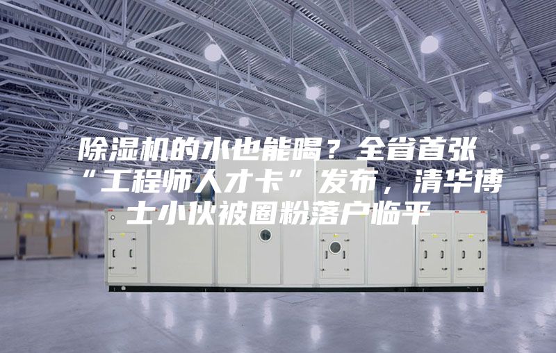 除濕機(jī)的水也能喝？全省首張“工程師人才卡”發(fā)布，清華博士小伙被圈粉落戶臨平