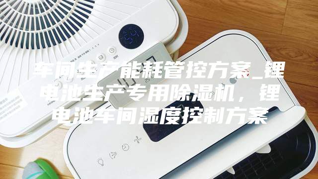 車間生產能耗管控方案_鋰電池生產專用除濕機，鋰電池車間濕度控制方案